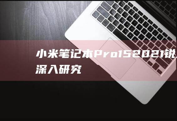 小米笔记本 Pro 15 2021 锐龙版：深入研究屏幕材质，发掘其卓越性能 (小米笔记本pro15.6)