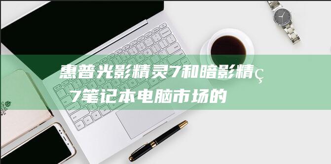 惠普光影精灵7和暗影精灵7：笔记本电脑市场的重量级竞争者 (惠普光影精灵9)