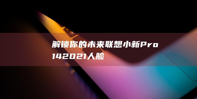 解锁你的未来：联想小新 Pro 14 2021 人脸识别设置全攻略 (解锁未来图片)