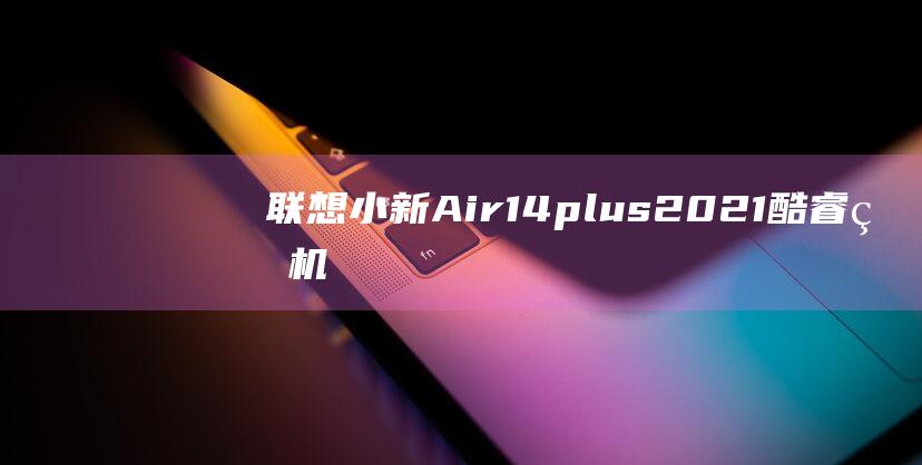 联想小新Air14plus 2021酷睿版：机身尺寸为移动办公量身定制 (联想小新air14r5-5500u怎么样)