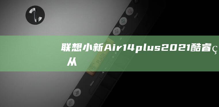 联想小新Air14plus 2021 酷睿版：从单核性能到多核性能，全面评估处理器表现 (联想小新air14)