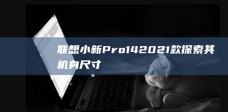 联想小新Pro14 2021款: 探索其机身尺寸的优缺点，为你量身定制 (联想小新pro14)