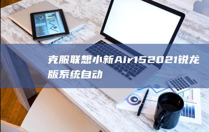 克服联想小新 Air 15 2021 锐龙版系统自动修复难关：一劳永逸的解决方案 (联想小新事件)