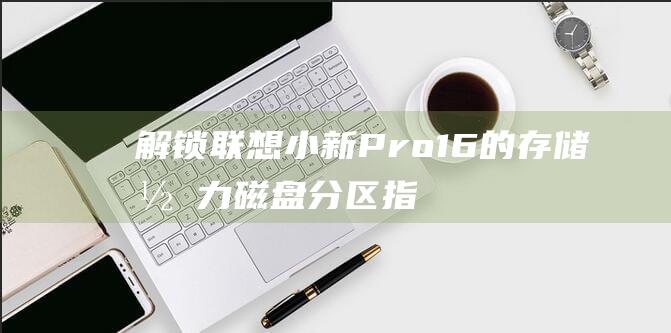 解锁联想小新 Pro 16 的存储潜力：磁盘分区指南，打造高效的存储系统 (解锁联想小新bios隐藏选项)