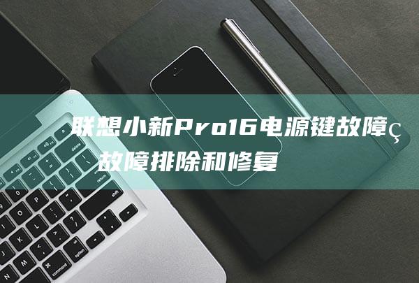 联想小新Pro 16电源键故障的故障排除和修复指南 (联想小新pro14)