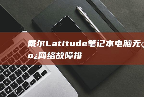 戴尔 Latitude 笔记本电脑无线网络故障排除：从入门到精通 (戴尔latitude 7420)