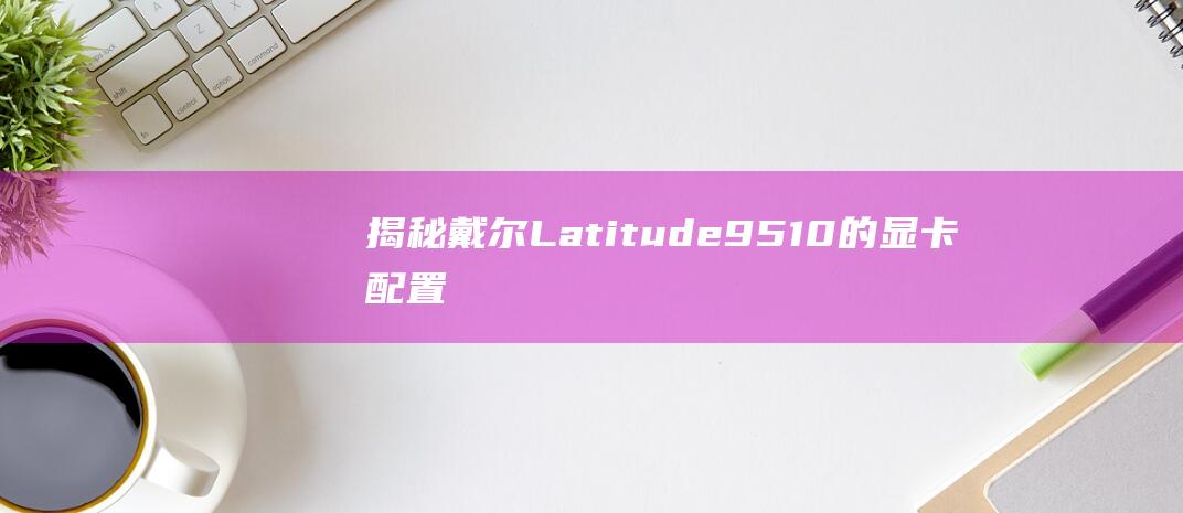 揭秘戴尔 Latitude 9510 的显卡配置：一个全面的指南 (戴尔ⅰ7)