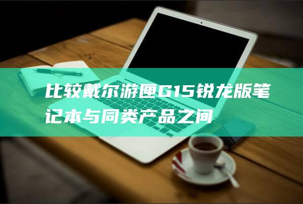 比较戴尔游匣G15锐龙版笔记本与同类产品之间的散热能力 (比较戴尔游匣的优缺点)