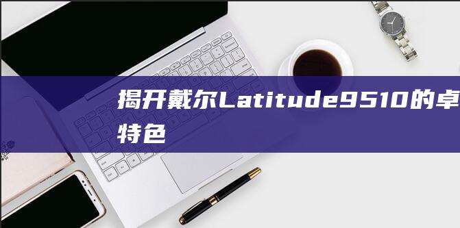 揭开戴尔Latitude9510的卓越特色