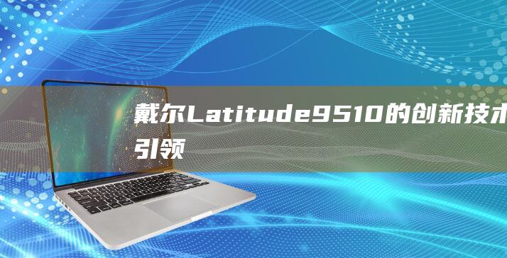 戴尔 Latitude 9510 的创新技术：引领商务笔记本的未来 (戴尔latitude 3400)