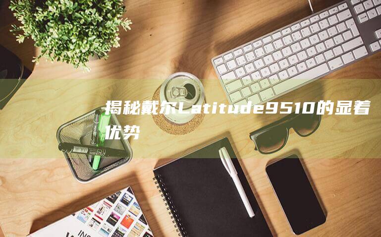 揭秘戴尔 Latitude 9510 的显着优势：满足您的所有业务需求 (戴尔ⅰ7)