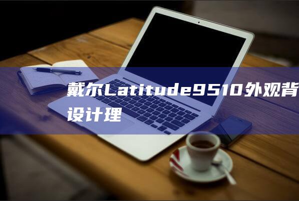 戴尔 Latitude 9510 外观背后的设计理念：时尚与性能的平衡 (戴尔latitude)