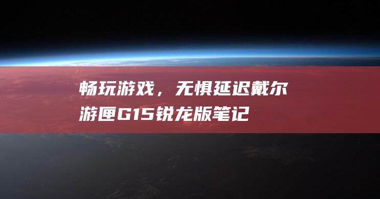 畅玩游戏，无惧延迟：戴尔游匣G15锐龙版笔记本的Wi-Fi 6功能点亮你的电竞之路 (畅玩游戏无限时长)