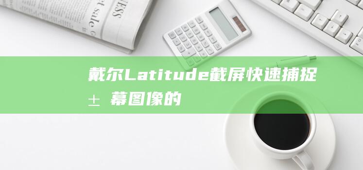 戴尔 Latitude 截屏：快速捕捉屏幕图像的 4种简单方法 (戴尔latitude 7420)