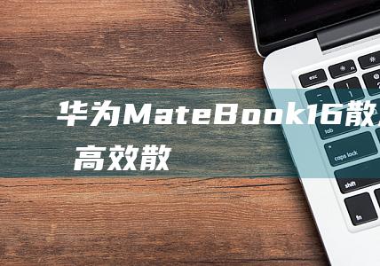 华为 MateBook 16 散热实测：揭开高效散热的秘密 (华为mate60pro)