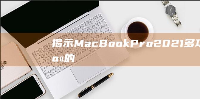 揭示 MacBook Pro 2021 多功能机身的尺寸秘密：了解其如何实现紧凑性和多功能性的完美平衡 (揭示mad基因定位在小鼠某染色体上)