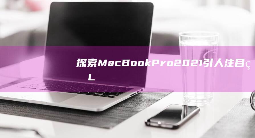 探索 MacBook Pro 2021 引人注目的 LiquidRetina XDR 显示屏背后的奥秘 (探索冒险类手机游戏)