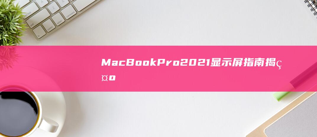 MacBook Pro 2021 显示屏指南：揭示 Liquid Retina XDR 的卓越品质 (macbookpro)