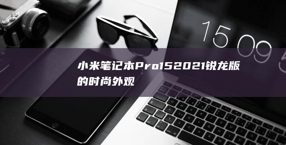 小米笔记本 Pro 15 2021 锐龙版的时尚外观：从材质到设计，一览无余 (小米笔记本pro15.6)