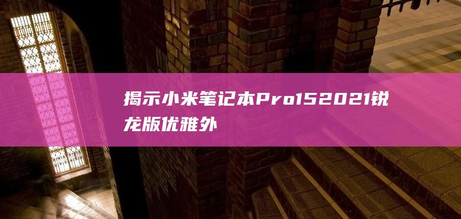 揭示小米笔记本 Pro 15 2021 锐龙版优雅外观背后的设计理念 (揭示小米笔记本的问题)