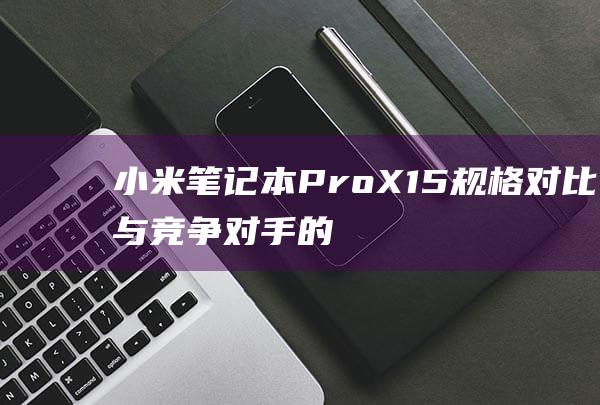 小米笔记本 Pro X 15 规格对比：与竞争对手的全面比较 (小米笔记本pro15.6)