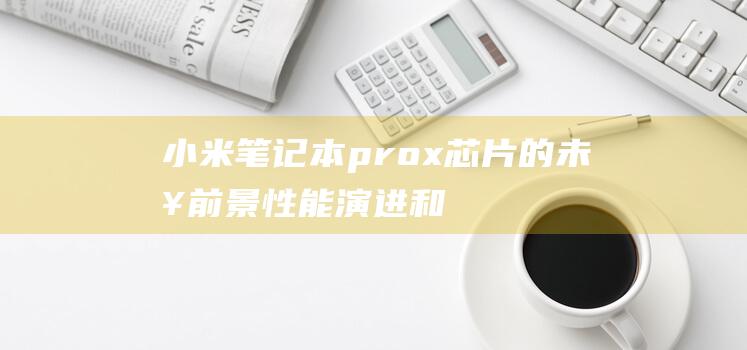 小米笔记本prox芯片的未来前景：性能演进和创新展望 (小米笔记本pro15.6)