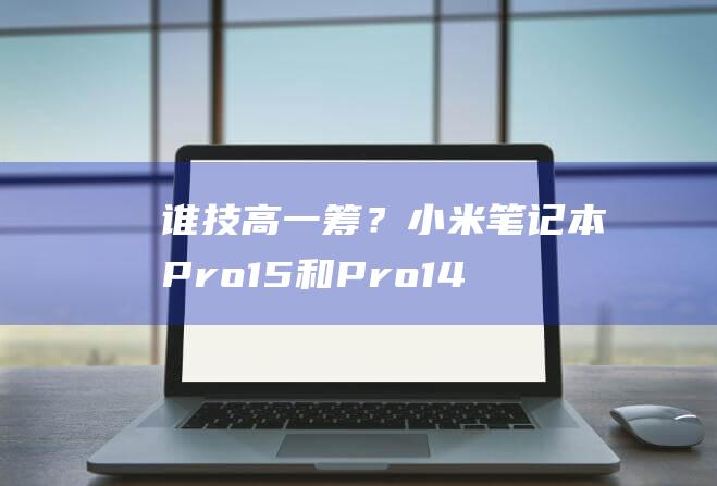 谁技高一筹？小米笔记本 Pro15 和 Pro14的性能比拼，结果揭晓 (司马懿和诸葛亮谁技高一筹)