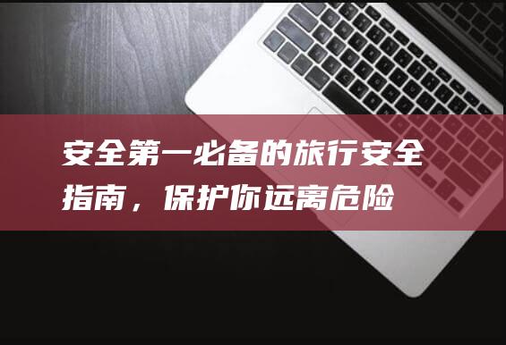 安全第一：必备的旅行安全指南，保护你远离危险 (安全第一必须做到)