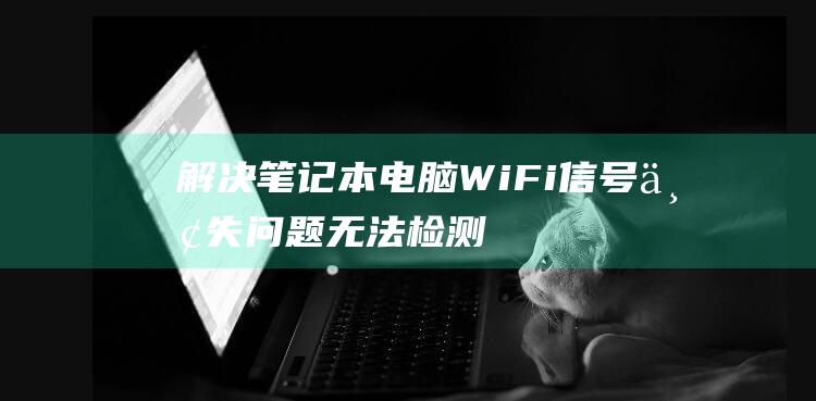 解决笔记本电脑 WiFi 信号丢失问题：无法检测到网络的故障排除指南 (解决笔记本电脑卡顿的方法)