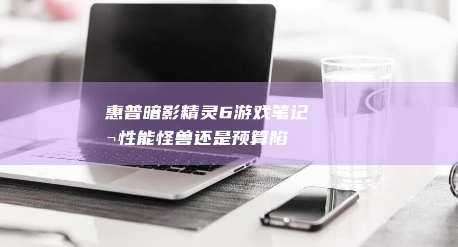 惠普暗影精灵6游戏笔记本：性能怪兽还是预算陷阱？ (惠普暗影精灵9显卡)