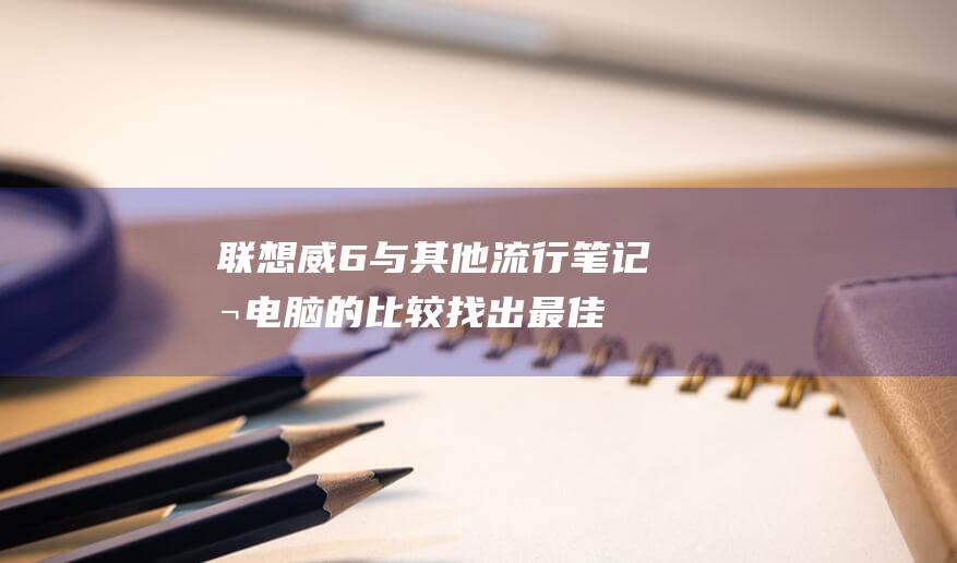 联想威6与其他流行笔记本电脑的比较：找出最佳选择 (联想威6pro和联想威6区别)