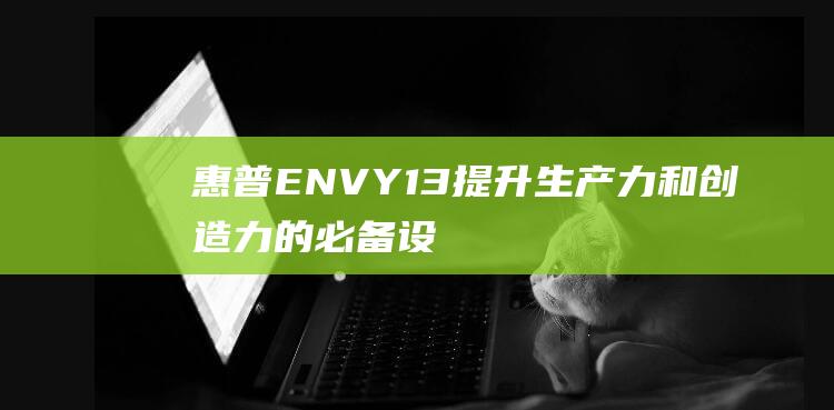 惠普ENVY 13：提升生产力和创造力的必备设备 (惠普envy13)