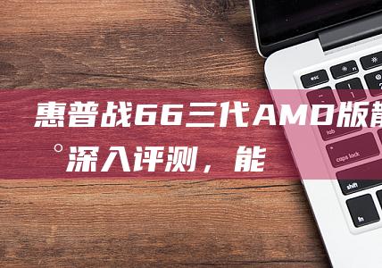 惠普战66三代AMD版：散热表现深入评测，能否避免过热降频？ (惠普战66三代)