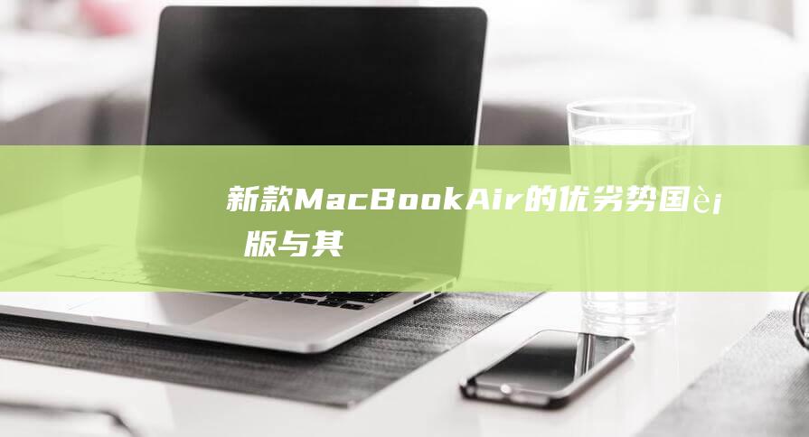 新款 MacBook Air 的优劣势：国行版与其他型号的比较 (新款macbook air什么时候发售)