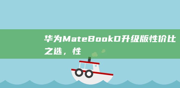 华为MateBook D升级版：性价比之选，性能与颜值兼备！ (华为mate60pro怎么设置导航键)