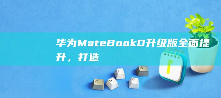 华为MateBook D升级版：全面提升，打造无与伦比的体验！ (华为mate60pro怎么设置导航键)