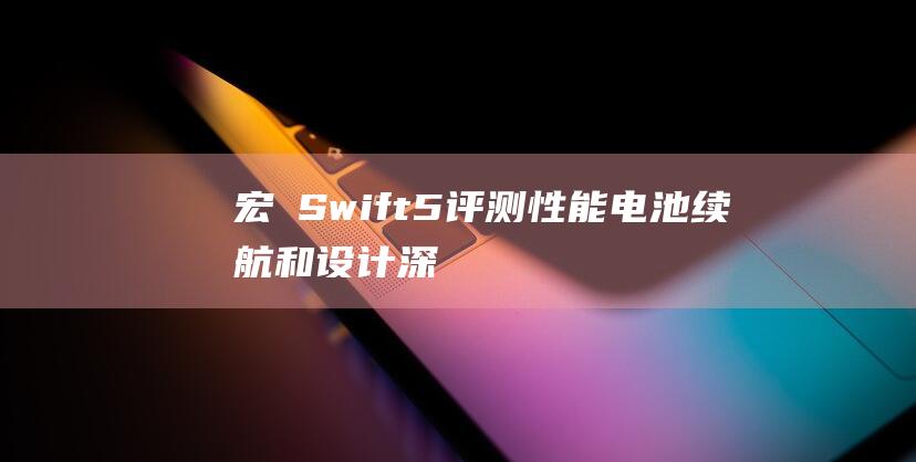 宏碁 Swift 5 评测：性能、电池续航和设计深度解析 (宏碁swift 3)