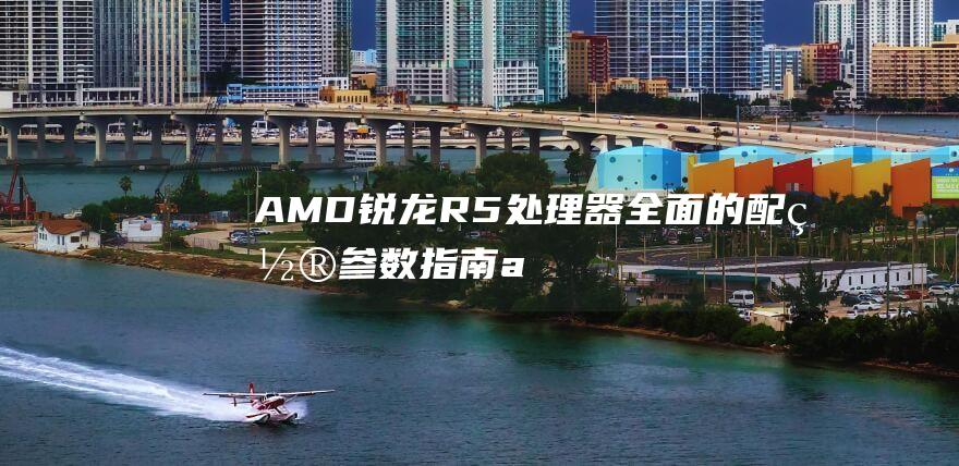 AMD 锐龙 R5 处理器：全面的配置参数指南 (amd锐龙r7)