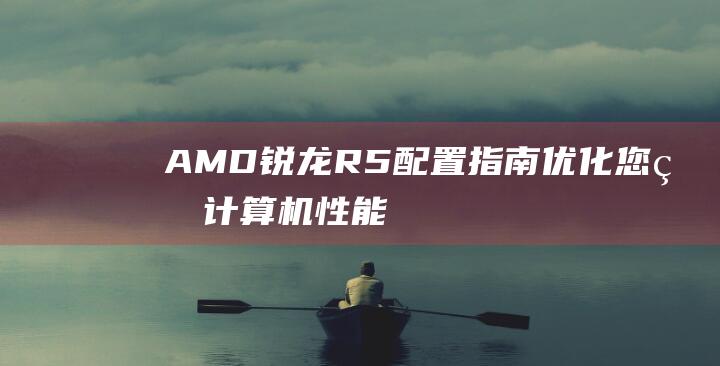 AMD 锐龙 R5 配置指南：优化您的计算机性能 (amd锐龙r7)