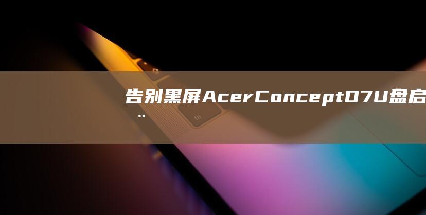 告别黑屏！Acer ConceptD 7 U 盘启动故障排除 (解决黑屏问题)