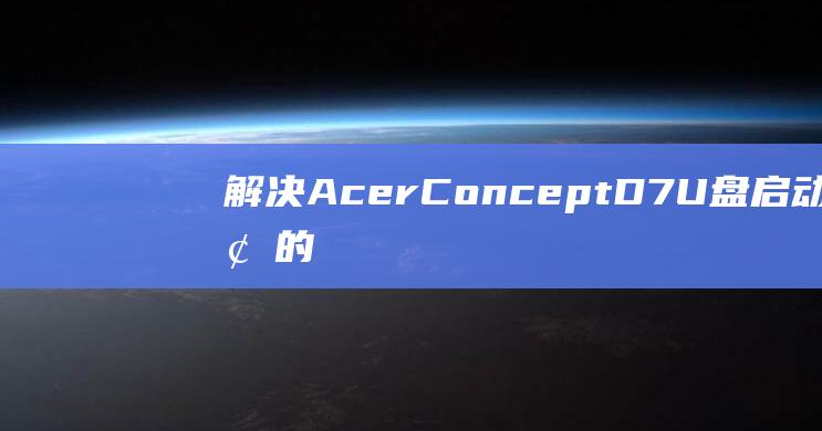 解决 Acer ConceptD 7 U 盘启动问题的必备指南 (解决ACC失效的步骤)