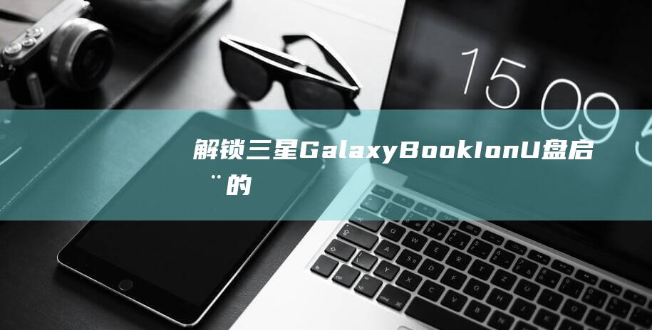 解锁三星 Galaxy Book Ion U 盘启动的威力 (解锁三星Galaxy Z Fold5 |Z Flip5)