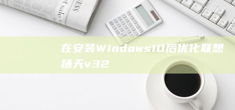 在安装 Windows 10 后优化联想扬天 v320-14 的性能和安全 (在安装windows server 2019前有哪些注意事项)