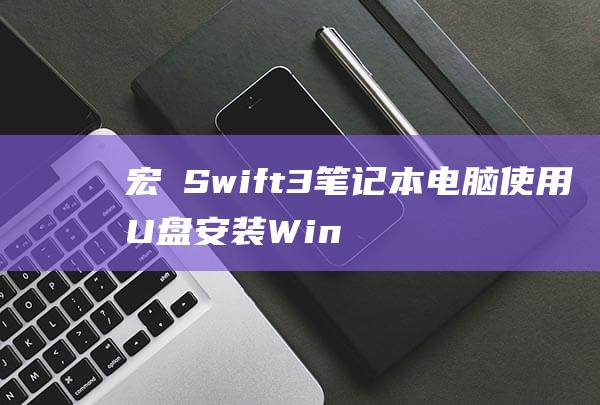 宏碁 Swift 3 笔记本电脑使用 U 盘安装Windows 10 的综合指南 (宏碁swift 3)