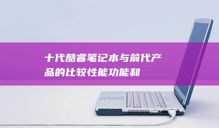 十代酷睿笔记本与前代产品的比较：性能、功能和价值方面的重大升级 (十代酷睿笔记本)