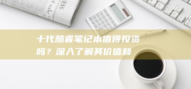 十代酷睿笔记本：值得投资吗？深入了解其价值和长期收益 (十代酷睿笔记本)