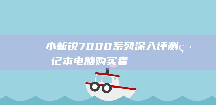 小新锐7000系列深入评测：笔记本电脑购买者的终极选择 (小新锐7000参数)