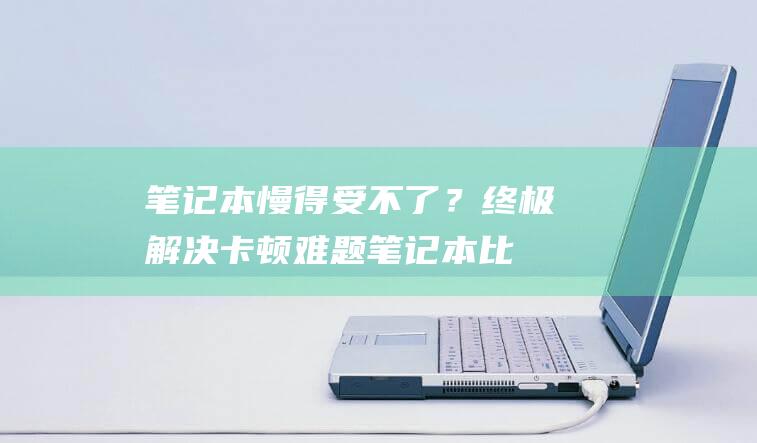 笔记本慢得受不了？终极解决卡顿难题 (笔记本比较慢)