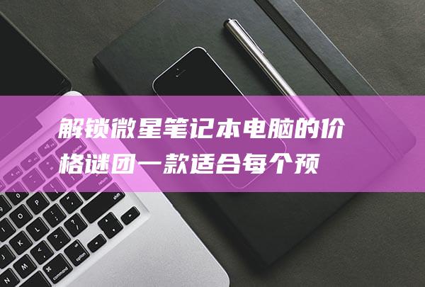 解锁微星笔记本电脑的价格谜团：一款适合每个预算的产品 (微星笔记本解锁)