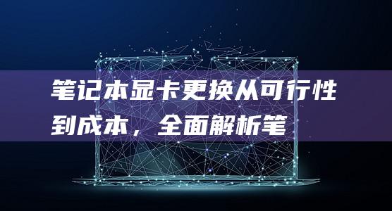 笔记本显卡更换：从可行性到成本，全面解析 (笔记本显卡更新驱动在哪里)